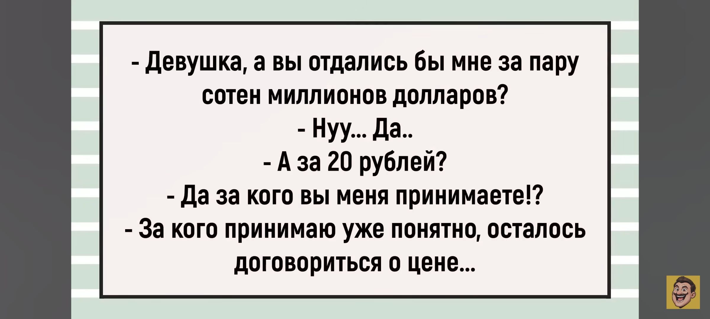 - Девушка, а вы отдались бы мне за пару сотен миллионов долларов? - Ну... Да. - А за 20 рублей? - Да за кого вы меня принимаете!? - За кого принимаю уже понятно, осталось договориться о цене...
