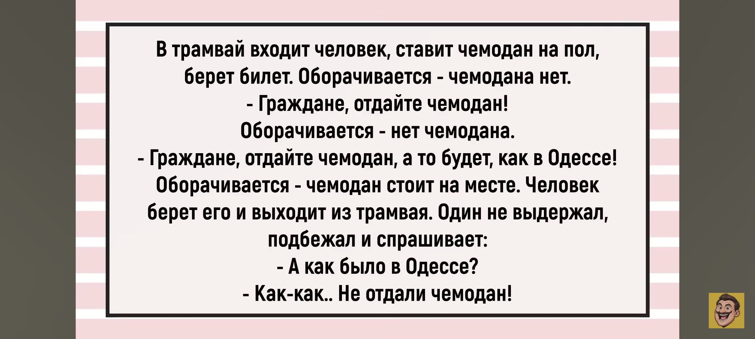 В трамвай входит человек, ставит чемодан на пол, берет билет. Оборачивается: — чемодана нет. — граждане, отдайте чемодан! Оборачивается — нет чемодана. — Граждане, отдайте чемодан, а тот будет, как в Одессе. Оборачивается — чемодан стоит на месте. Человек берет его и выходит из трамвая. Один не выдержал, подошёл и спрашивает: — А как было в Одессе? — Как-как... Не отдали чемодан!