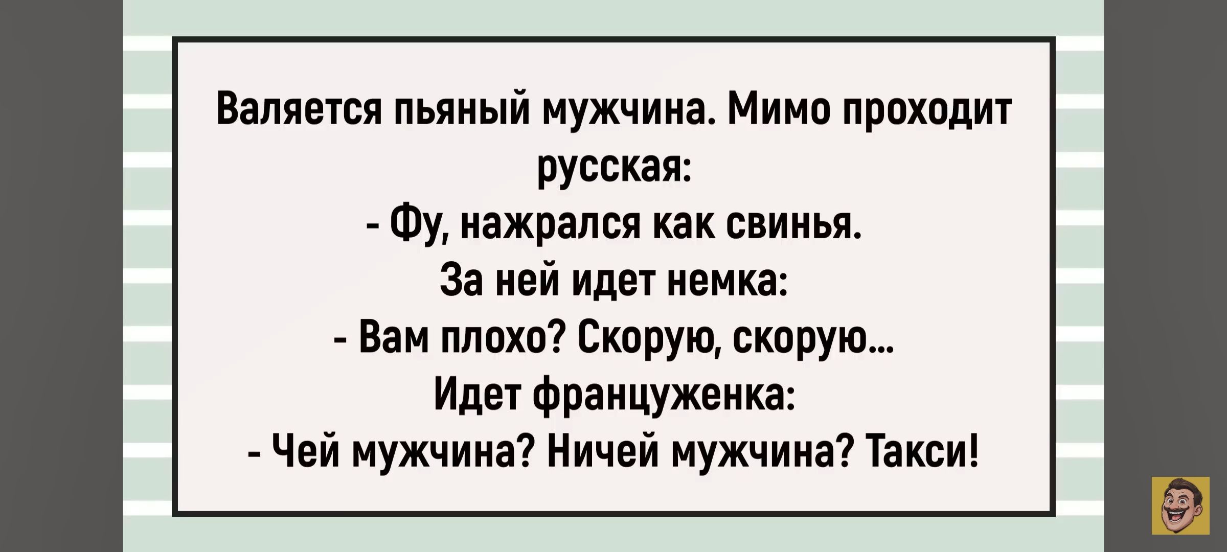 Валяется пьяный мужчина. Мимо проходит русская: - Фу, нажрался как свинья. За ней идет немка: - Вам плохо? Скорую, скорую... Идет француженка: - Чей мужчина? Ничей мужчина? Такси!