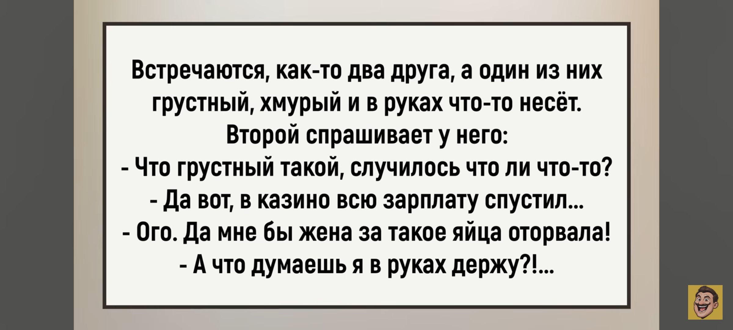 Встречаются, как-то два друга, а один из них грустный, хмурый и в руках что-то несёт. Второй спрашивает у него: - Что грустный такой, случилось что ли что-то? - Да вот, в казино всю зарплату спустил... - Ого. Да мне бы жена за такое яйца оторвала! - А что думаешь я в руках держу?!