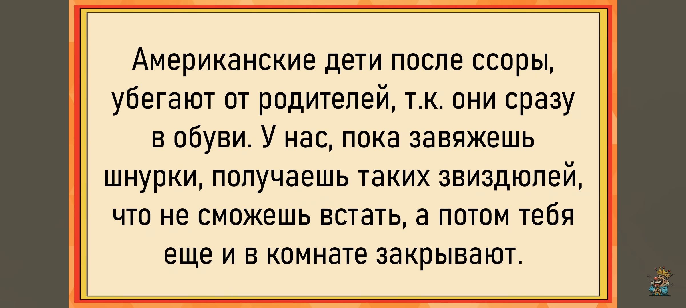 Американские дети после ссоры, убегают от родителей, т.к. они сразу в обуви. У нас, пока завяжешь шнурки, получаешь таких звиздюлей, что не сможешь встать, а потом тебя еще и в комнате закрывают.