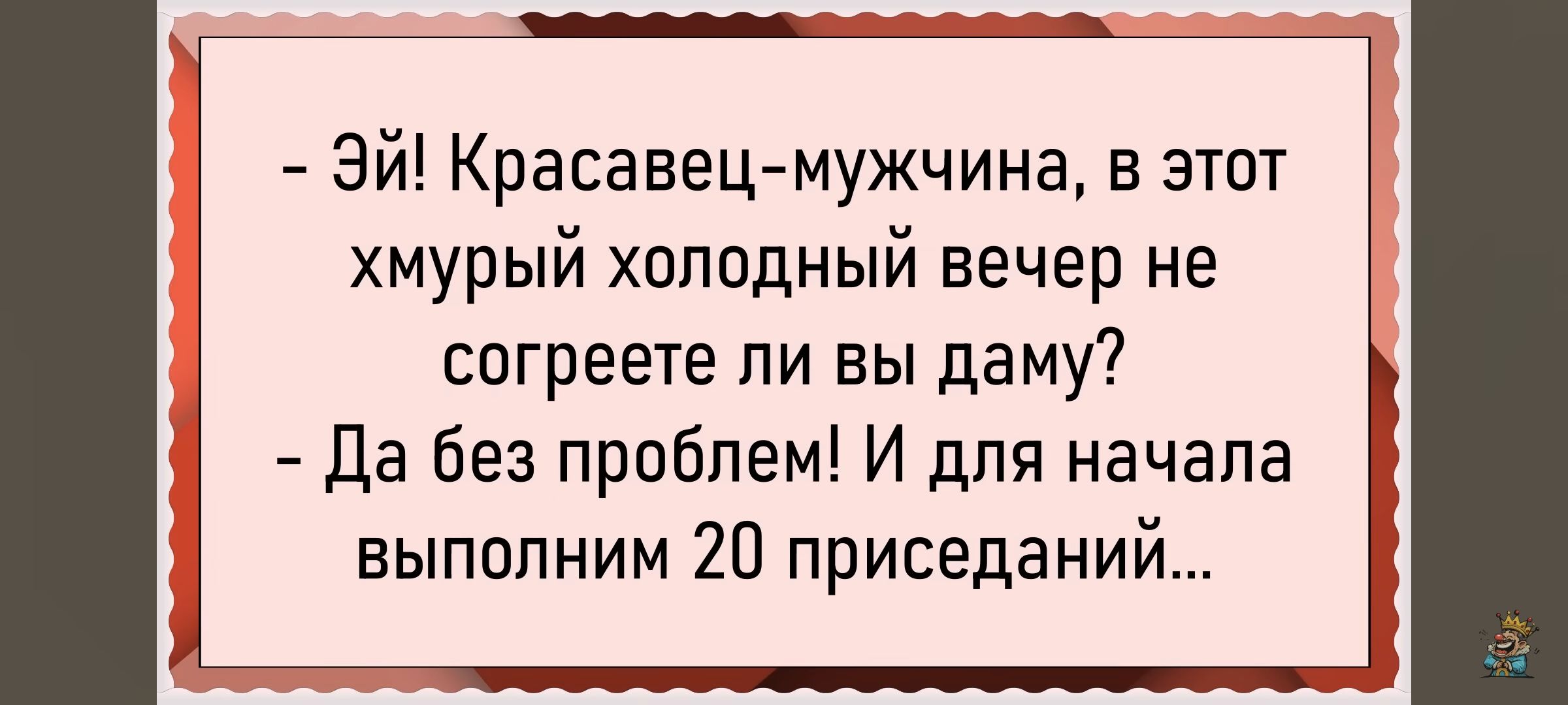 - Эй! Красавец-мужчина, в этот хмурый холодный вечер не согреете ли вы даму?
- Да без проблем! И для начала выполним 20 приседаний...