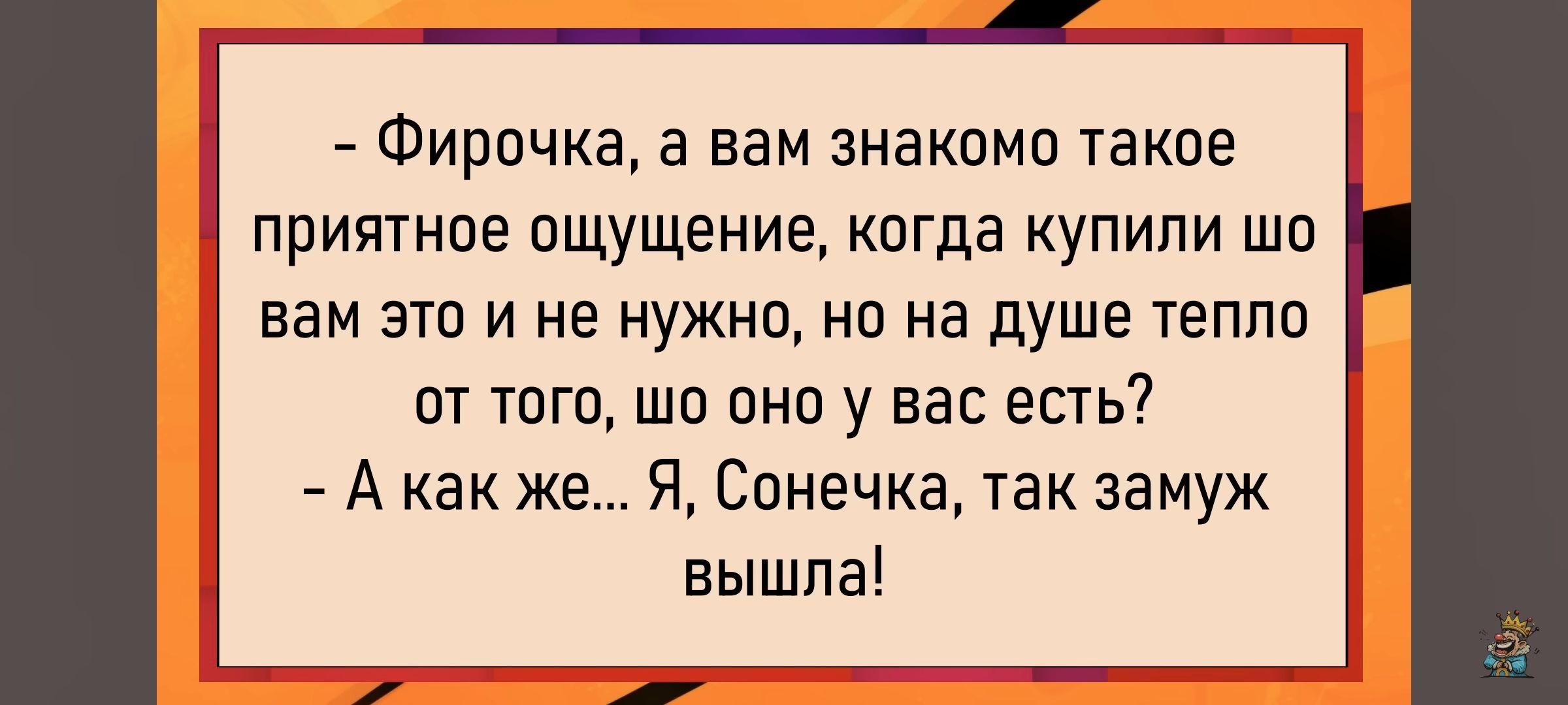 - Фирочка, а вам знакомо такое приятное ощущение, когда купили шо вам это и не нужно, но на душе тепло от того, что оно у вас есть?
- А как же... Я, Сонечка, так замуж вышла!
