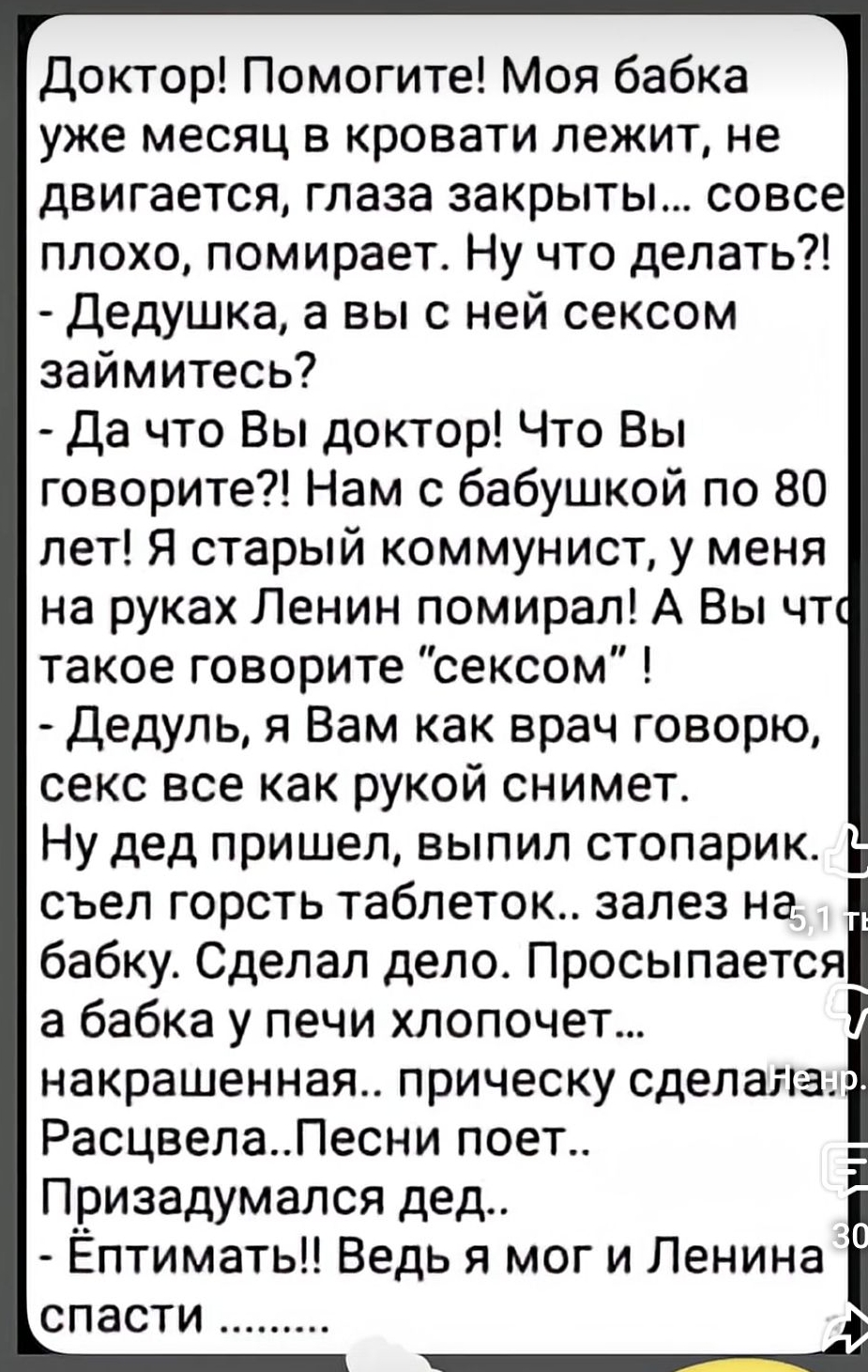 Доктор! Помогите! Моя бабка месяц лежит, не двигается, глаза закрыты... совсем плохо, помогите! - Дедушка, а вы с ней сексом займитесь? - Да что Вы доктор! Нам с бабушкой по 80 лет! Я старый коммунист, у меня на руках Ленин умер! А Вы что такое \