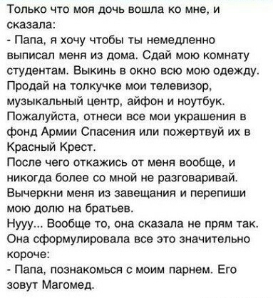 Только что моя дочь вошла 0 мне и сказала Папа я хочу чтобы ты немедленно выписал меня из дома Сдай мою комнату студентам Выкинь в окно всю мою одежду Продай на Толкучка мои телевизор музыкальный центр айфон и ноутбук Пожалуйста птнаси все мои украшения в фонд Армии Спасения или пожертвуй их в Красный Крест После чего откажись от меня вообще и никогда более со мной не разговаривай Вычеркни меня из