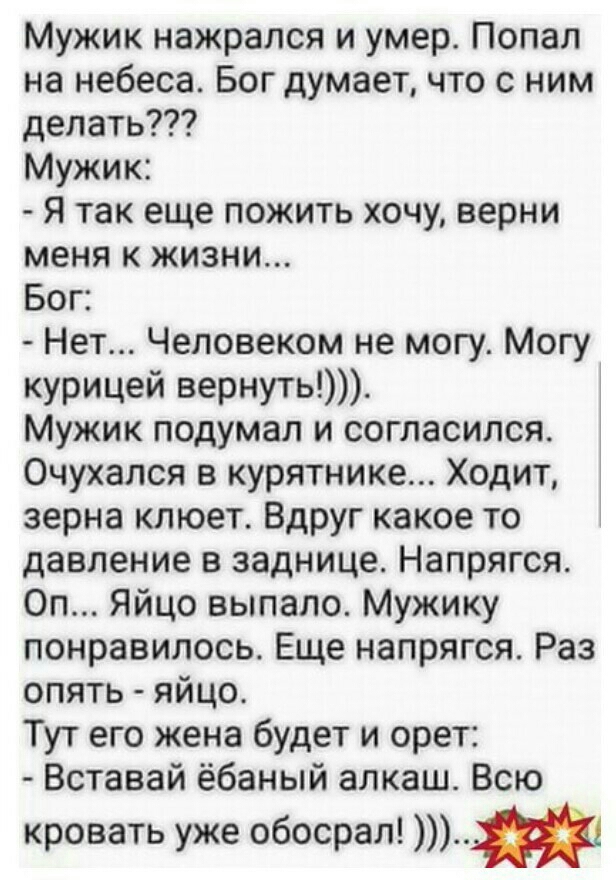 Мужик нажрался и умер Попал на небеса Бог думает что с ним делать Мужик Я так еще пожить хочу верни меня к жизни Бог Нет Человеком не могу Могу курицей вернуть Мужик подумал и согласился Очухался в курятнике Ходит зерна клюет Вдруг какое то давление в заднице Напрягся Оп Яйцо выпало Мужику понравилось Еще напрягся Раз опять яйцо Тут его жена будет и орет Вставай ёбаный алкаш Всю кровать уже обосра