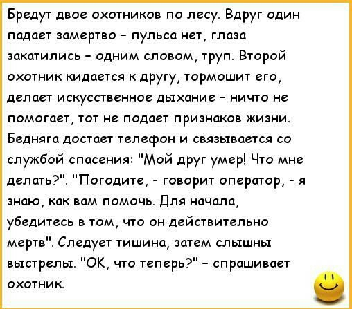 Бредут двое охотников по лесу Вдруг один подает замертво пульса нет глаза закатились одним словом труп Второй охотник кидается к другу тормошит его делает искусственное дыхание ничто не помогает тот не подает признаков жизни Бедняга достает телефон и связывается со службой спасения Мой друг умер Что мне Погодите говорит оператор я делать знаю как вам помочь Для начала убедитесь в том что он действ