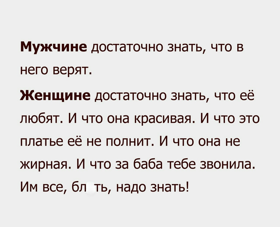 Мужчине достаточно знать что в него верят Женщине достаточно знать что её любят И что она красивая И что это платье её не полнит И что она не жирная И что за баба тебе звонила Им все бл ть надо знать