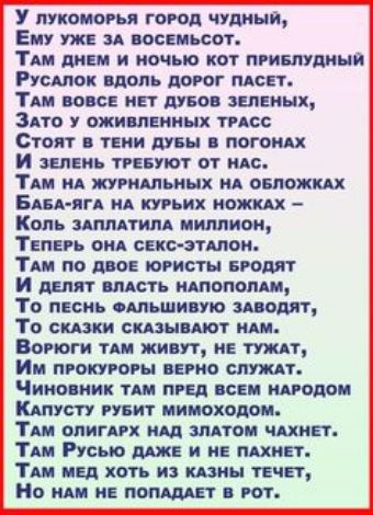 У лукоморья город чудный, ему уже за восемьсот. Там днем и ночью кот приблудный русалок вдоль дорог пасет. Там вовсе нет дубов зеленых, зато у оживленных трасс стоят в тени дубы в погонах и зелень требуют от нас. Там на журнальных на обложках бабаяга на курьих ножках  коль ззаплатила миллион, теперь она сексэталон. Там по двое юристы бродят и делят власть напополам, то песнь фальшивую заводят, то сказки сказывают нам. Воетюги там живут, не тужат, им прокуроры верно служат. Чиновник там пред всем народом каапусту рубит мимоходом. Там олигарх над златом чахнет. Там русью даже и не пахнет. Там мед хоть из казны течет, но нам не попадает в рот.