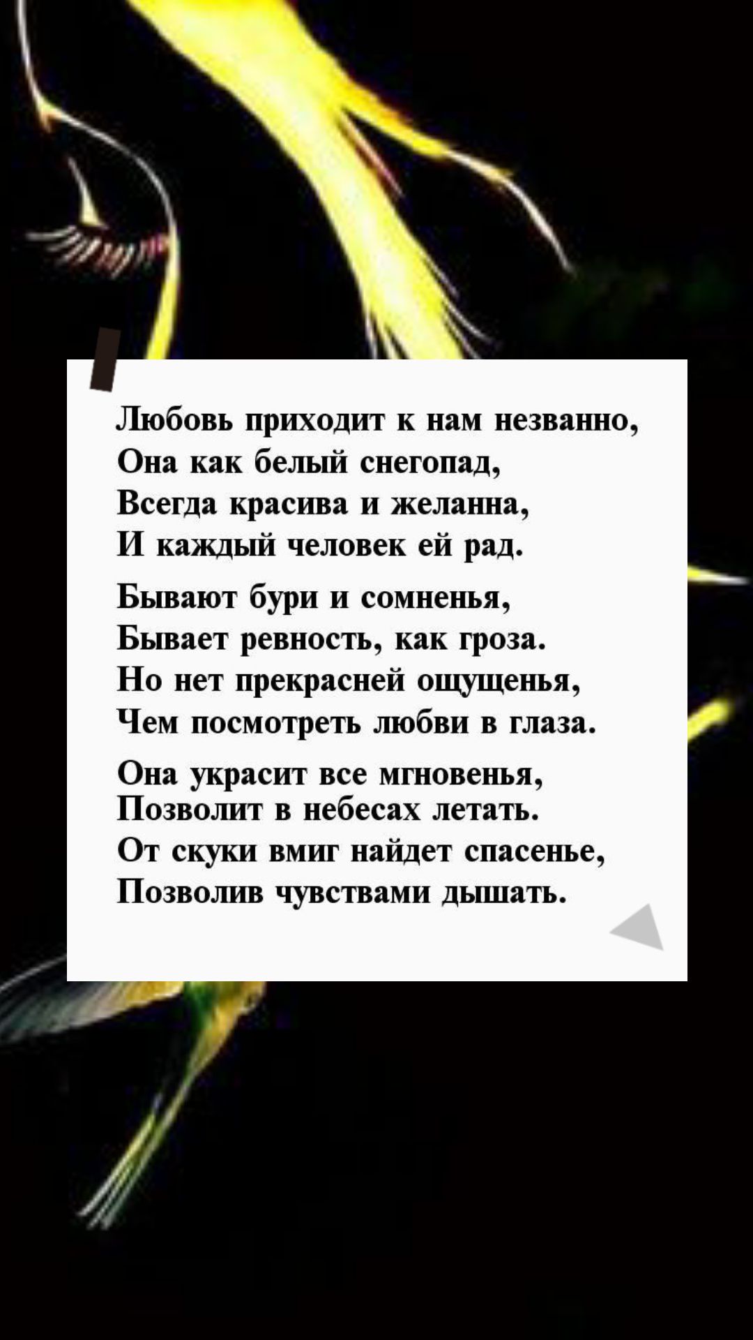 Любовь приходит к нам незванно Она как белый снегопад Всегда красива И желанна И каждый человек ей рад Бывают бури и сомненья Бывает ревность как гроза Но нет прекрасней ощущенья Чем посмотреть любви в глаза Она украсит все мгновенья ПОЗВОШПТ В небесах летать ОТ скуки ВМИГ найдет спасенье ПОЗВОЛИВ чувствами ДЬПЦЗТЬ