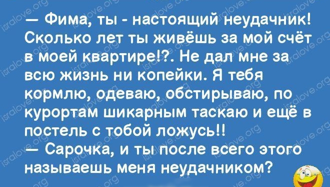 _ Фима ты настоящийгЬеудачник Сколько лет ты живёшь за мой счёт вмоей квартиры Не далмне за всю жйзнь ни кОпейки Я тебя кормлю одеваю обстирываю по курортам шикарНым таскаю и ещё в постель с тобой ложусь Сарочка и ты после всего этого называешь меня неудачником