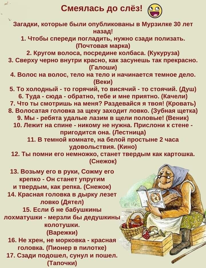 Смеялась до слёз Загадки которые были опубликованы в Мурзилке 30 лет назад 1 Чтобы спереди погладить нужно сзади полизать Почтовая марка 2 Кругом волоса посредине колбаса Кукуруза з Сверху черно внутри красно как засунешь так прекрасно Галоши 4 Волос на волос тело на тело и начинается темное дело Веки 5 То холодный то горячий то висячий то стоячий душ Б Туда сюда обратно тебе и мне приятно Качели 