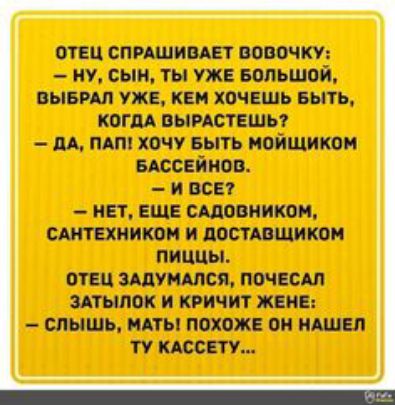 Отец спрашивает вовочку:  ну, сын, ты уже большой, выбрал уже, кем хочешь быть, когда вырастешь?  Да, пап! Хочу быть мойщиком бассейнов.  Ивсе?  Нет, еще садовником, сантехником и доставщиком пиццы. Отец задумался, почесал затылок и кричит жене:  слышь, мать! Похоже он нашел ту кассету...