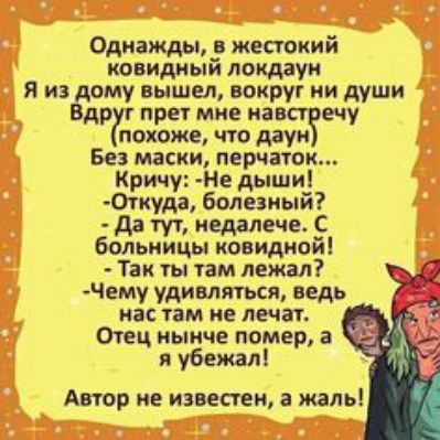 Однажды, в жестокий ковидный локдаун я из дому вышел, вокруг ни души вдруг прет мне навстречу похоже, что даун без маски, перчаток... Кричу: не дыши! Откуда, болезный?  Да тут, недалече. С больницы ковидной!  Так ты там лежал? Чему удивляться, ведь нас там не лечат. Отец нынче помер, а я убежал! Автор не известен, а жаль!