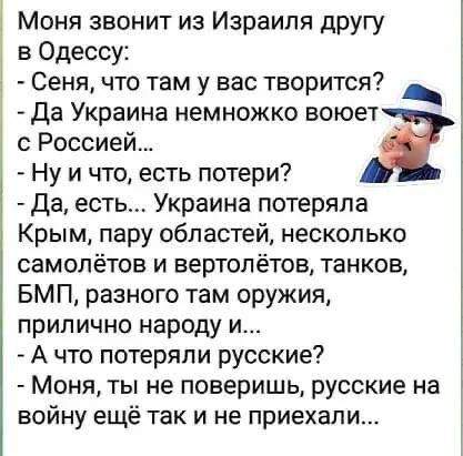 Моня звонит из израиля другу в одессу:  сеня, что там у вас творится? Уч  да украина немножко воюет с россией...   Ну и что, есть потери?  Да, есть... Украина потеряла крым, пару областей, несколько самолётов и вертолётов, танков, бмп, разного там оружия, прилично народу и...  А что потеряли русские?  Моня, ты не поверишь, русские на войну ещё так и не приехали...