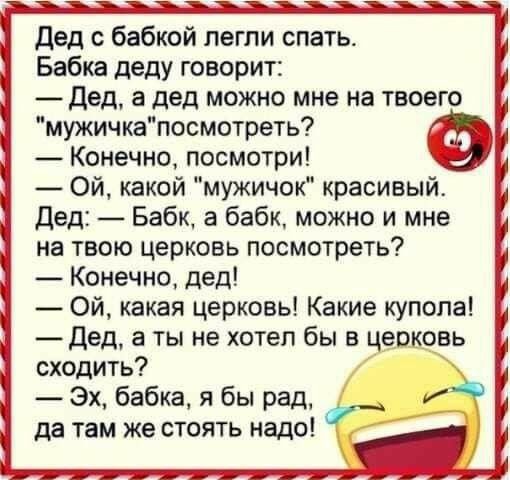 дед_ с бабкой легли спать Бабка деду говорит Дед а дед можно мне на твоего мужичкапосмотреть Конечно посмотри Ой какой мужичок красивым дед Бабк а бабк можно и мне на твою церковь посмотреть Конечно дед Ой какая церковь Какие купола _ дед а ты не хотел бы в церковь сходить Эх бабка я бы рад да там же стоять надо И ті 7 А а _ _