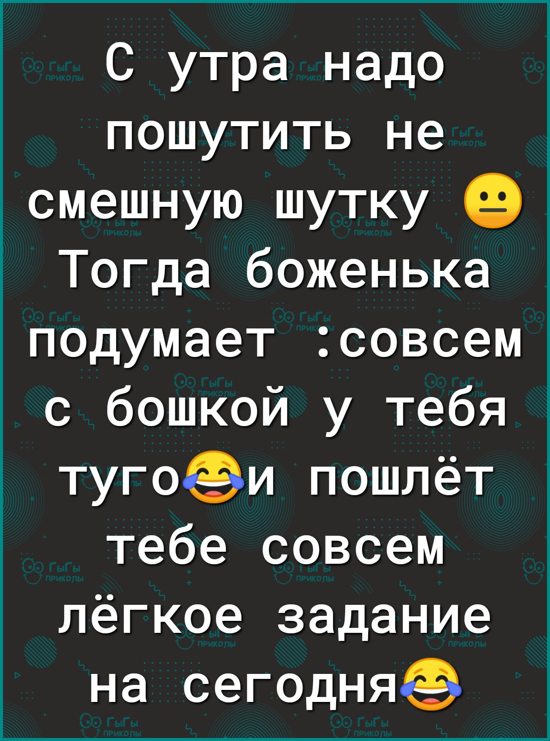 С утра надо пошутить не _смешную шутку Тогда боженька подумает совсем с бошкой у тебя тугофи пошлёт тебе совсем лёгкое задание на сегодня