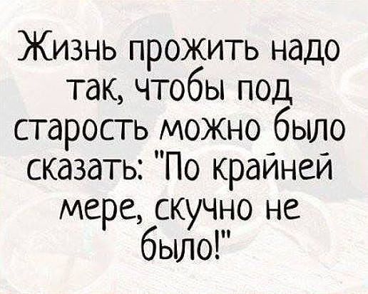 Жизнь прожить надо так чтобы под старость можно было сказать По крайней мере скучно не было