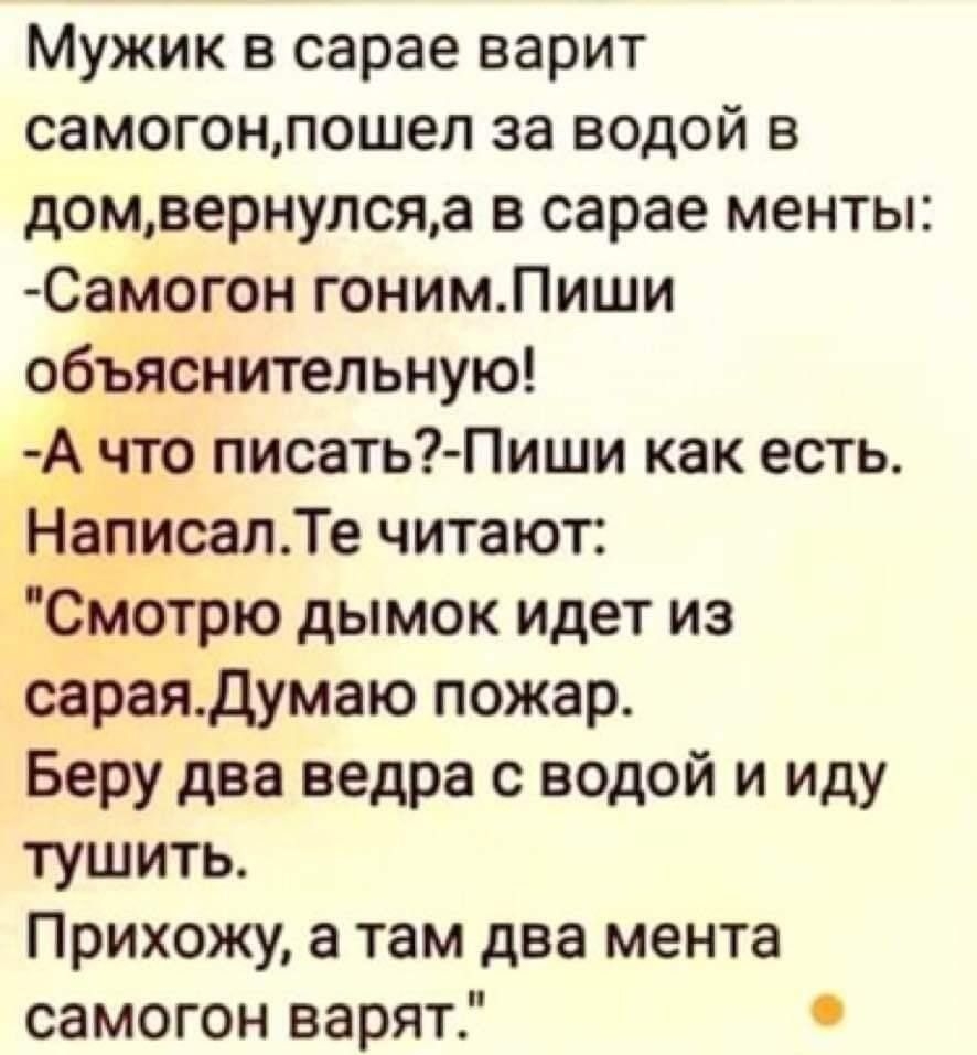 Мужик в сарае варит самогонлошел за водой в домвернулсяа в сарае менты Самогон гонимЛиши объяснительную Ачто писать Пиши как есть Написал Те читают Смотрю дымок идет из сараядумаю пожар Беру два ведра с водой и иду тушить Прихожу а там два мента самогон варят