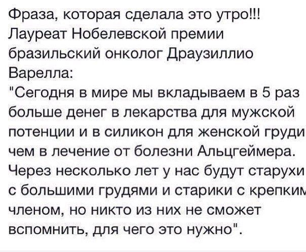 Фраза которая сделала это утро Лауреат Нобелевской премии бразильский онколог Драузиплио Варелла Сегодня в мире мы вкладываем в 5 раз больше денег в лекарства для мужской потенции и в силикон для женской груди чем 5 лечение от болезни Альцгеймера Через несколько лет у нас будут старухи с большими грудями и старики с крепким членом но никто из них не сможет вспомнить для чего это нужно