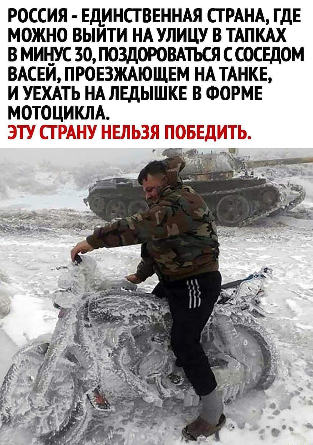 РОССИЯ ЕДИНСТВЕННАЯ СТРАНА ГДЕ МОЖНО ВЫИТИ НА УЛИЦУ В ТАПКАХ В МИНУС 30 ПОЗДОРОВАТЬСЯ С СОСЕДОМ ВАСЕЙ ПРОЕЗЖАЮЩЕМ НА ТАНКЕ И УЕХАТЬ НА ЛЕДЫШКЕ В ФОРМЕ МОТОЦИКЛА ЭТУ СТРАНУ НЕЛЬЗЯ ПОБЕДИТЬ Чт _