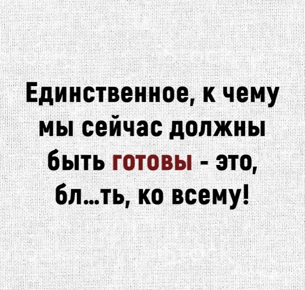 Единственное к чему мы сейчас должны быть готовы это 6лть ко всему