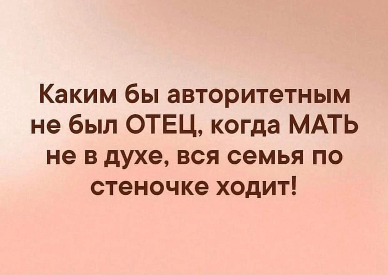 Каким бы авторитетным не был ОТЕЦ когда МАТЬ не в духе вся семья по стеночке ходит