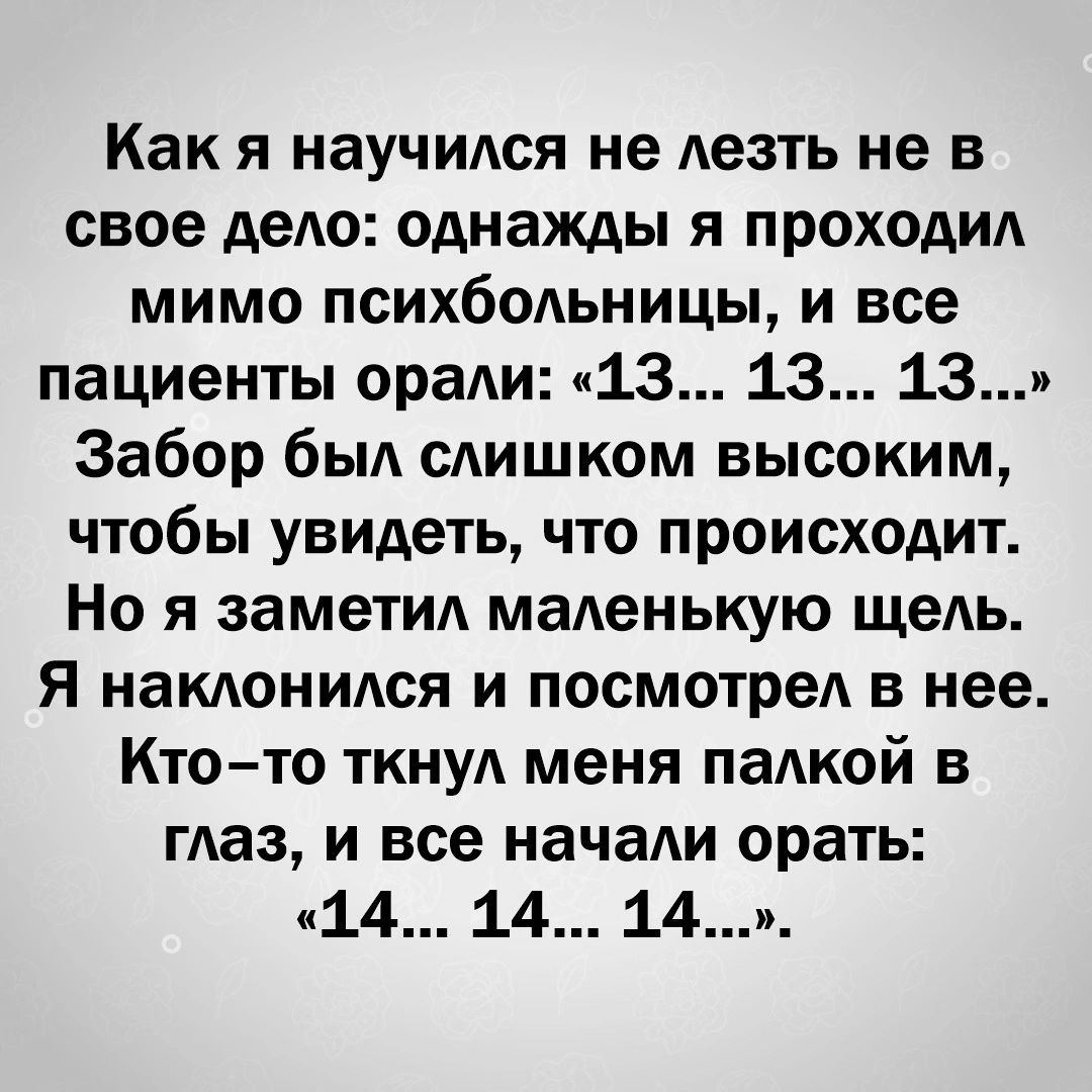 Как я научился не лезть не в свое дело однажды я проходил мимо психбольницы и все пациенты орали 13 13 13 Забор был слишком высоким чтобы увидеть что происходит Но я заметил маленькую щель я наклонился и посмотрел в нее Ктото ткнул меня палкой в глаз и все начали орать 14 14 14