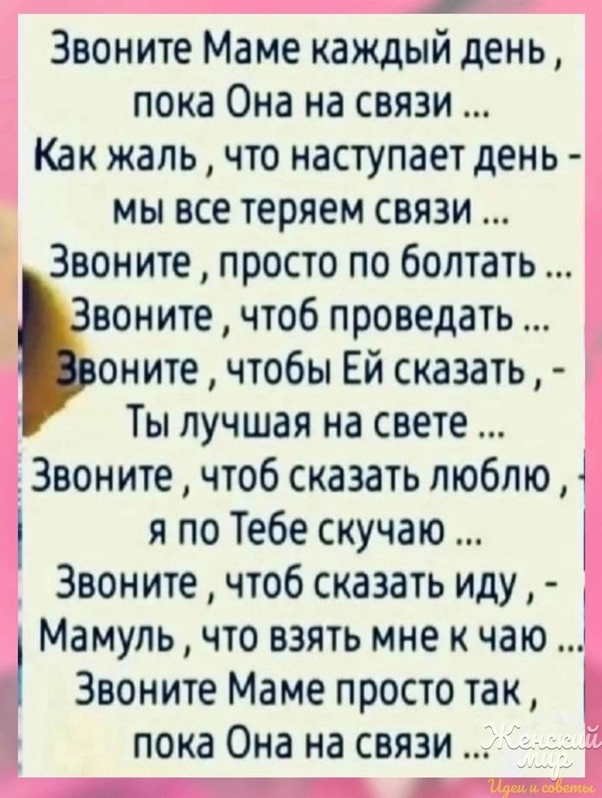 Звоните Маме каждый день пока Она на связи Как жаль что наступает день мы все теряем связи Звоните просто по болтать воните чтоб проведать оните чтобы Ей сказать Ты лучшая на свете _ Звоните чтоб сказать люблю 4 я по Тебе скучаю Звоните чтоб сказать иду Мамуль что взять мне к чаю 1 Звоните Маме просто так К пока Она на связи г