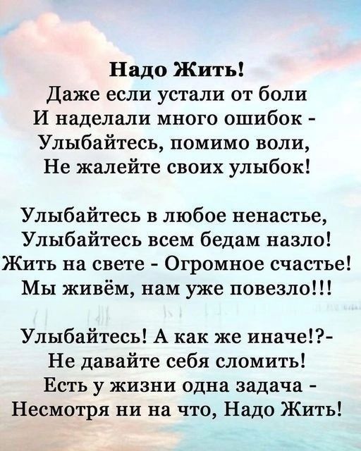 Надо Жить Даже если устали от боли И наделали много ошибок Улыбайтесь помимо воли Не жалейте своих улыбок Улыбайтесь в любое ненастье Улыбайтесь всем бедам назло Жить на свете Огромное счастье Мы живём нам уже повезло Улыбайтесь А как же иначе Не давайте себя сломить Есть у жизни одна задача Несмотря ни на что Надо Жить