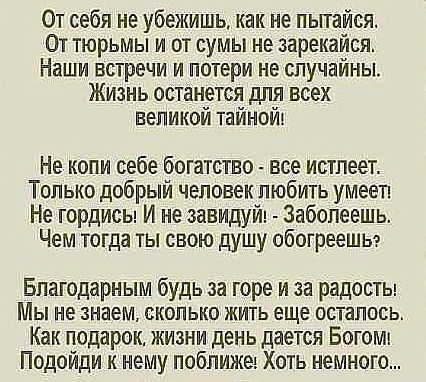 От себя не убежишь как не пьггайся От тюрьмы и от сумы не зарекайся Наши встречи и потери не случайны Жизнь останется для всех великой тайнойъ Не копи себе богатство все истлеет Только добрый человек любить умееп Не гордисы И не занидуйт Забопеешь Чем тогда ты свою душу обогреешы Благодарным будь за горе и за радосты Мы не знаем сколько жить еще осталось Как подарок жизни день дается Богомт Подойд