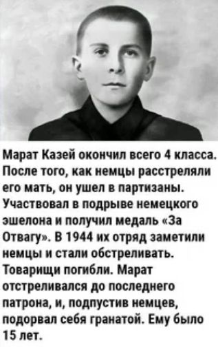 Марат Казей окончил всего 4 класса После того как немцы расстреляли его мать он ушел в партизаны Участвовал в подрыве немецкого эшелона и получил медаль За Отвагуи В 1944 их отряд заметили немцы и стали обстреливать Товарищи погибли Марат отстреливался до последнего патрона и лодлустив немцев подорвал себя гранатой Ему было 15 лет