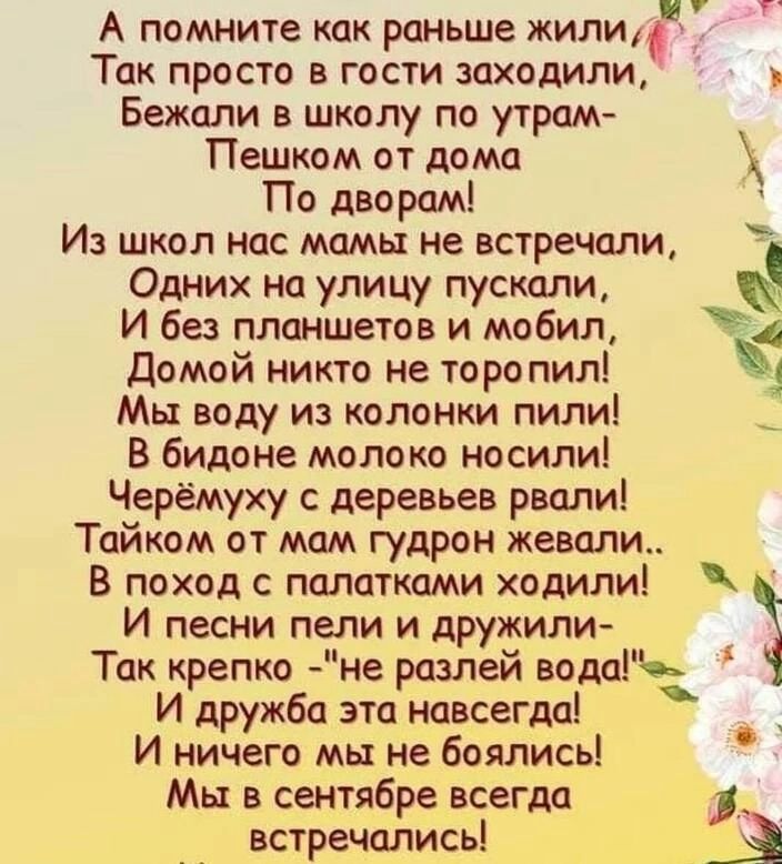 А помните как раньше ЖИЛИ Так просто в гости заходили Бежали в школу по утрам Пешком от дома По дворам Из школ нас мамы не встречали Одних на улицу пускали И без планшетов и мобил домой никто не торопил Мы воду из колонки пилиі В бидоне молоко носили Черёмуху с деревьев рвали Тайком от мам гудрон жевали В поход палатками ходили И песни пели и дружили Так крепко не разлей водауь И дружба это навсег