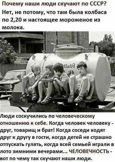 Почему наши люди скучают по СССР Нет не потому что там была колбаса по 220 и настоящее мороженое из молока Люди соскучились по человеческому птошению к себе Когда челпвек человеку друг товарищ и брат Когда соседи ходят друг к другу в гости когда детей не сграшио отпускать гулять когда всей семьей играли в лото зимними вечерами ЧЕЛОВЕЧНОСТЬ вот по чему так скучают наши люди