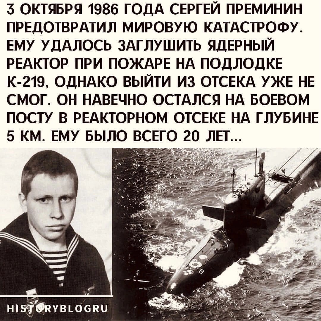 3 ОКТЯБРЯ 1986 ГОДА СЕРГЕЙ ПРЕМИНИН ПРЕДОТВРАТИЛ МИРОВУЮ КАТАСТРОФУ ЕМУ УДАЛОСЬ ЗАГЛУШИТЬ ЯДЕРНЫЙ РЕАКТОР ПРИ ПОЖАРЕ НА ПОДЛОДКЕ К 219 ОДНАКО ВЫЙТИ ИЗ ОТСЕКА УЖЕ НЕ СМОГ ОН НАВЕЧНО ОСТАЛСЯ НА БОЕВОМ ПОСТУ В РЕАКТОРНОМ ОТСЕКЕ НА ГЛУБИНЕ 5 КМ ЕМУ БЫЛО ВСЕГО 20 ЛЕТ ншіЁвчвшепи