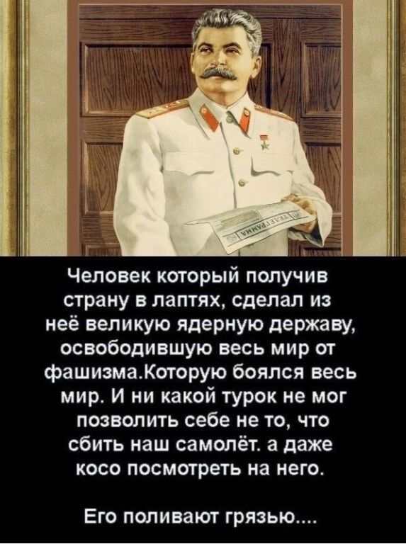 Человек который псшучив страну в лаптях сделал из неё великую ядерную державу освободившую весь мир от фашизмаКоторую боялся весь мир И ни какой турок не мог позванить себе не то что сбить наш самолёт а даже косо посмотреть на него ЕГО ПОПИВЭЮГ ГРЯЗЬЮ