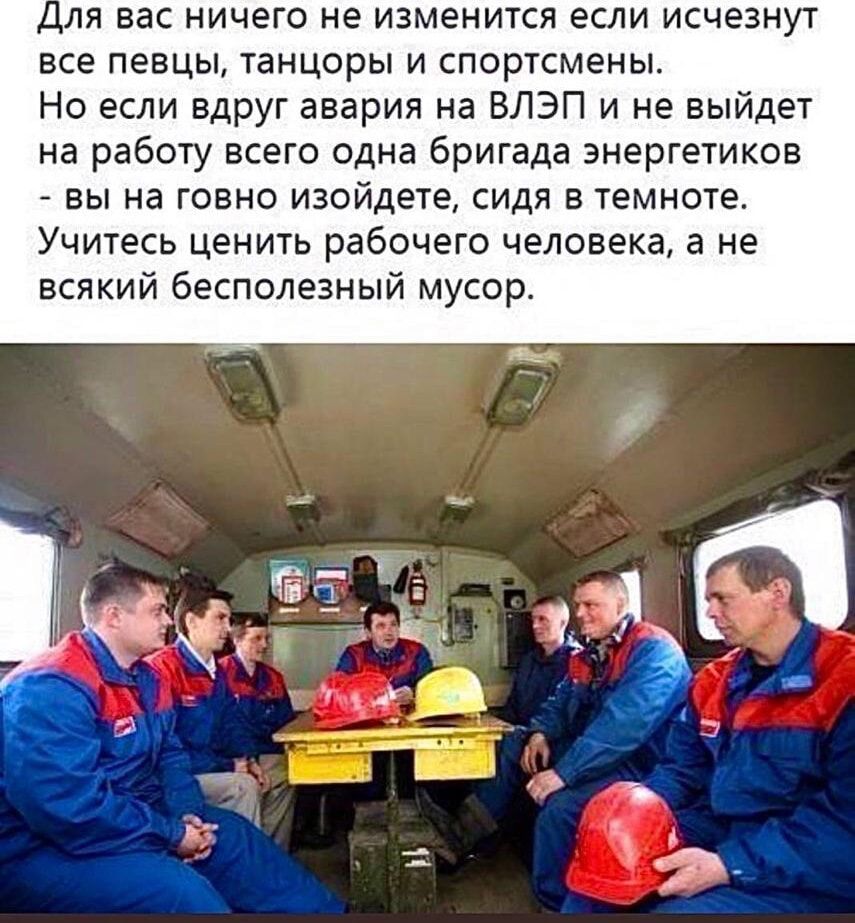 для вас ничего не изменится если исчезнут все певцы танцоры и спортсмены Но если вдруг авария на ВЛЭП и не выйдет на работу всего одна бригада энергетиков вы на говно изойдете сиди в темноте Учитесь ценить рабочего человека а не всякий бесполезный мусор