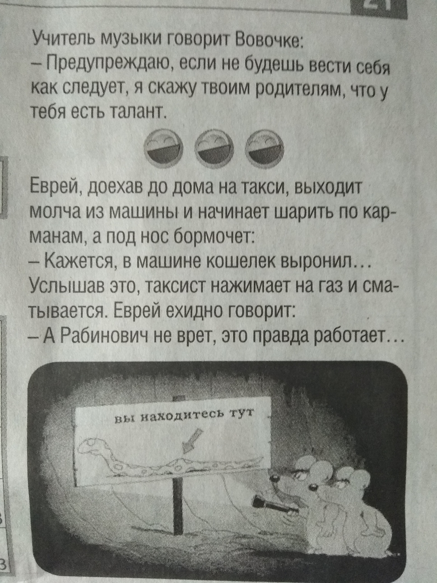 Учитель музыки говорит Вовочке Предупреждаю если не будешь вести себя как следует я скажу твоим родителям что у тебя есть талант Евреи доехав до дома на такси выходит молча из машины и начинает шарить по кар манам а под нос бормочет Кажется в машине кошелек выронил Услышав это таксист нажимает на газ и сма тывается Евреи ехидно говорит А Рабинович не врет это правда работает вы находитесь ТУТ