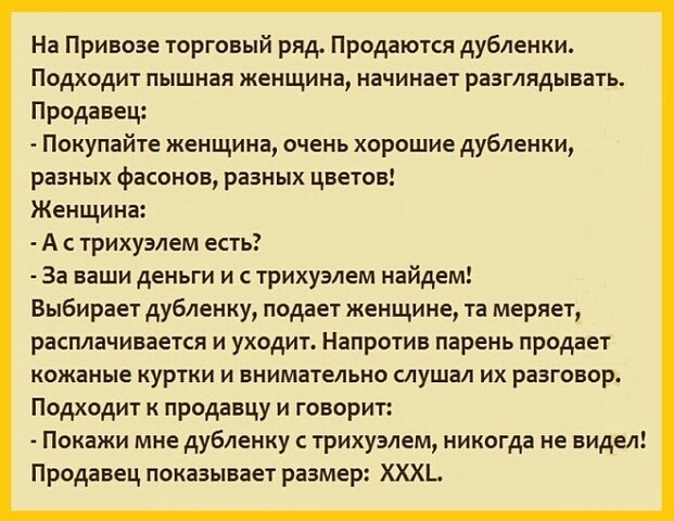 На Привозе торговый ряд Продаются дубленки Подходит пышная женщина начинает разглядывать Продавец Покупайте женщина очень хорошие дубленки разных фасонов разных цветов Женщина А трихуэлем есть За ваши деньги и трихуэлем найдем Выбирает дубленку подает женщине та меряет расплачивается и уходит Напротив парень продает кожаные куртки и внимательно слушал их разговор Подходит к продавцу и говорит Пока