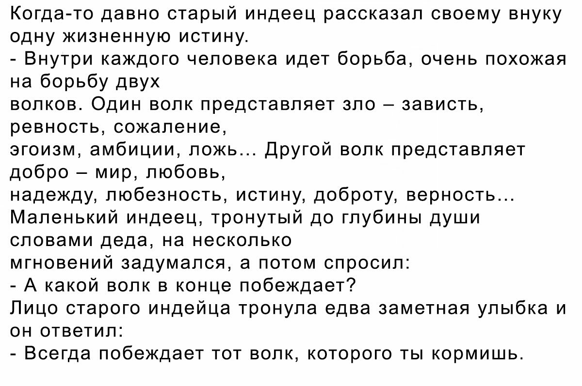 Когда то давно старый индеец рассказал своему внуку одну жизненную истину Внутри каждого человека идет борьба очень похожая на борьбу двух волков Один волк представляет зло зависть ревность сожаление эгоизм амбиции ложь Другой волк представляет добро мир любовь надежду любезность истину доброту верность Маленький индеец тронутый до глубины души словами деда на несколько мгновений задумался а потом