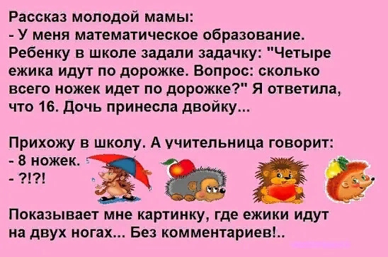 Рассказ молодой мамы У меня математическое образование Ребенку в школе задали задачку Четыре ежика идут по дорожке Вопрос сколько всего ножек идет по дорожке Я ответила что 16 Дочь принесла двойку Прихожу в школу А учительница говорит 8ножек Показывает мне картинку где ежики идут на двух ногах Без комментариев