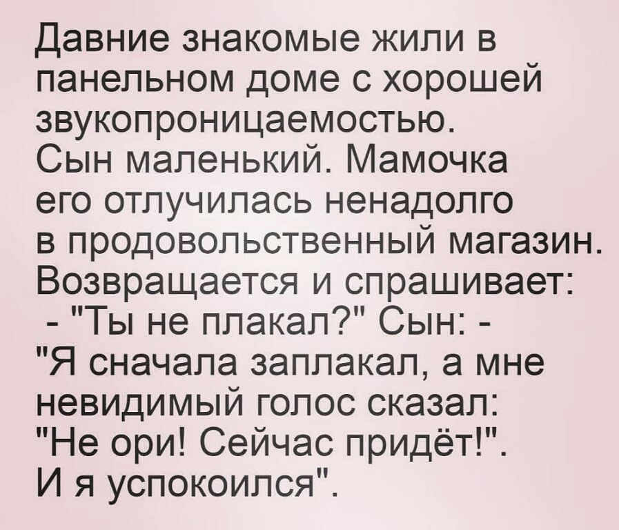 Давние знакомые жили в панельном доме с хорошей звукопроницаемостью Сын маленький Мамочка его отпучипась ненадолго в продовольственный магазин Возвращается и спрашивает Ты не плакал Сын Я сначала заплакал а мне невидимый голос сказал Не ори Сейчас придёт И я успокоился