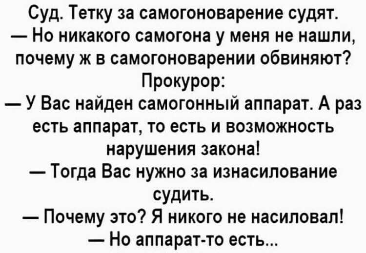 Суд Тетку за самогоноварение судят Но никакого самогона у меня не нашли почему ж в самогоноварении обвиняют Прокурор У Вас найден самогонный аппарат А раз есть аппарат то есть и возможность нарушения закона Тогда Вас нужно за изнасилование судить Почему это Я никого не насиловал Но аппарат то есть
