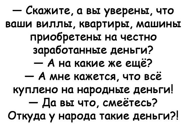 Скажите а вы уверены что ваши виллы квартиры машины приобретены на честно заработанные деньги А на какие же ещё А мне кажется что всё куплено на народные деньги Да вы что смеётесь Откуда у народа такие деньги