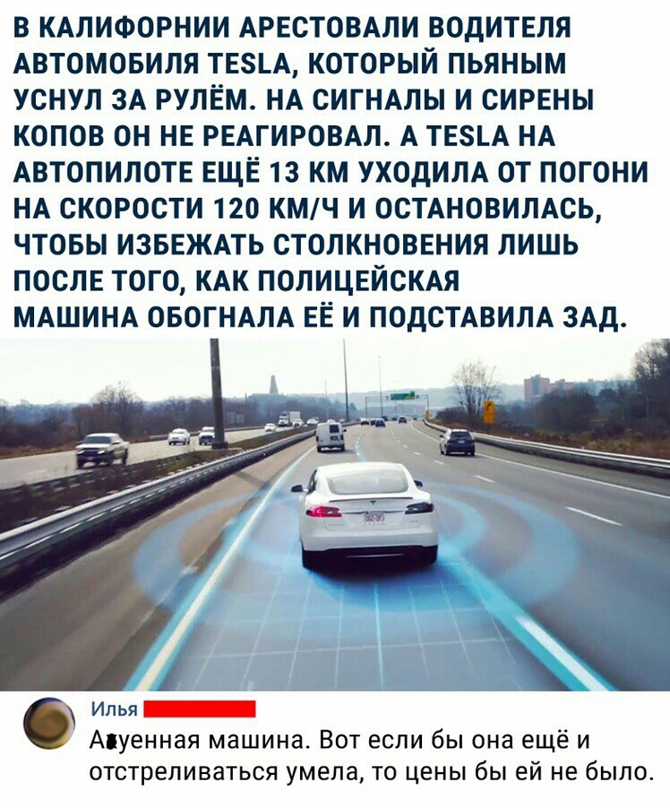 В КАЛИФОРНИИ АРЕСТОВАЛИ ВОДИТЕЛЯ АВТОМОБИЛЯ ТЕ5А КОТОРЫЙ ПЬЯНЫМ УСНУЛ ЗА РУЛЕМ НА СИГНАЛЫ И СИРЕНЫ КОПОВ ОН НЕ РЕАГИРОВАЛ А ТЕ8А НА АВТОПИЛОТЕ ЕЩЁ 13 КМ УХОДИЛА ОТ ПОГОНИ НА СКОРОСТИ 120 КМЧ И ОСТАНОВИЛАСЬ ЧТОБЫ ИЗБЕЖАТЬ СТОЛКНОВЕНИЯ ЛИШЬ ПОСЛЕ ТОГО КАК ПОЛИЦЕЙСКАЯ МАШИНА ОБОГНАЛА ЕЁ И ПОДСТАВИЛА ЗАд ОАО 0 Илья Апуенная машина Вот если бы она ещё и отстреливаться умела то цены бы ей не было