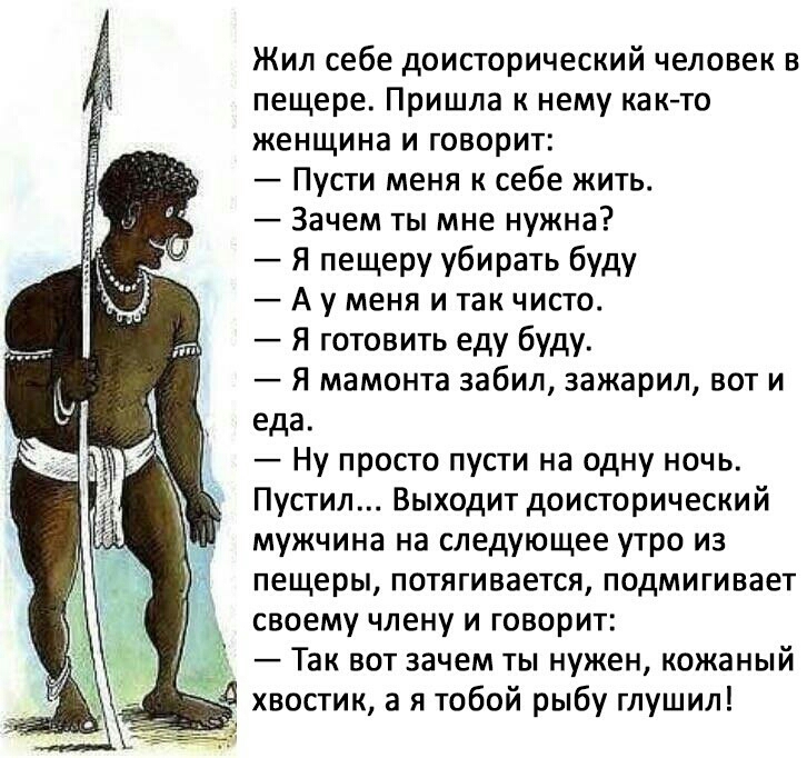Жил себе доисторический человек в пещере Пришла к нему както женщина И ГОВОРИТ Пусти меня к себе жить Зачем ты мне нужна Я пещеру убирать буду А у меня и так чисто Я готовить еду буду Я мамонта забил зажарил вот и еда Ну просто пусти на одну ночь Пустил Выходит доисторический мужчина на следующее утро из пещеры ПОТЯГИВЗеТСЯ ПОДМИГИВЭЕТ своему члену и говорит Так вот зачем ты нужен кожаный д хвости