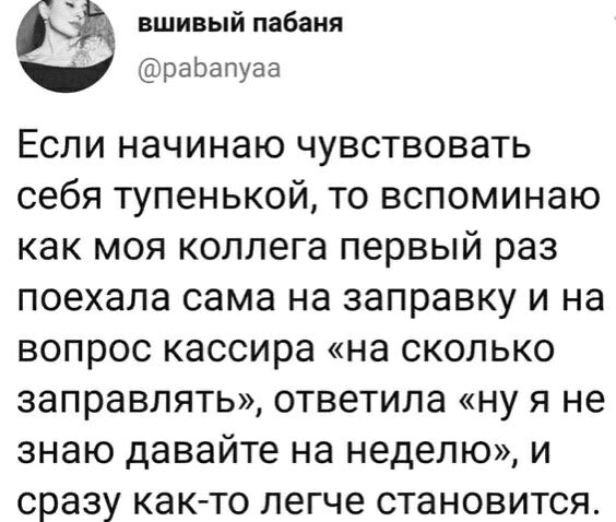 вшивый пабаня раЬапуаа Если начинаю чувствовать себя тупенькой то вспоминаю как моя коллега первый раз поехала сама на заправку и на вопрос кассира на сколько заправлять ответила ну я не знаю давайте на неделю и сразу как то легче становится