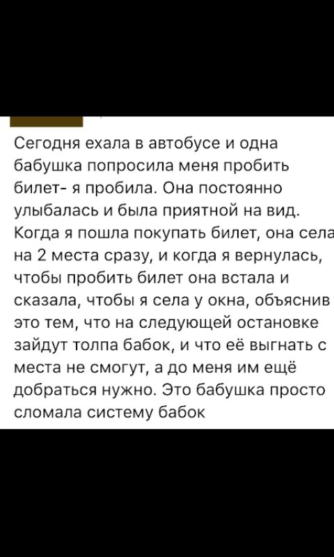 Сегодня ехала в автобусе и одна бабушка попросила меня пробить билет и пробила Она постоянно улыбалась и была приятной на вид Когда я пошла покупать билет она села на 2 места сразу и когда я вернулась чтобы пробить бипет она встала и сказала чтобы я села у окна объяснив это тем что на следующей остановке зайдут толпа бабок и что её выгнать с места не смогут а до меня им ещё Добраться нужно Это баб