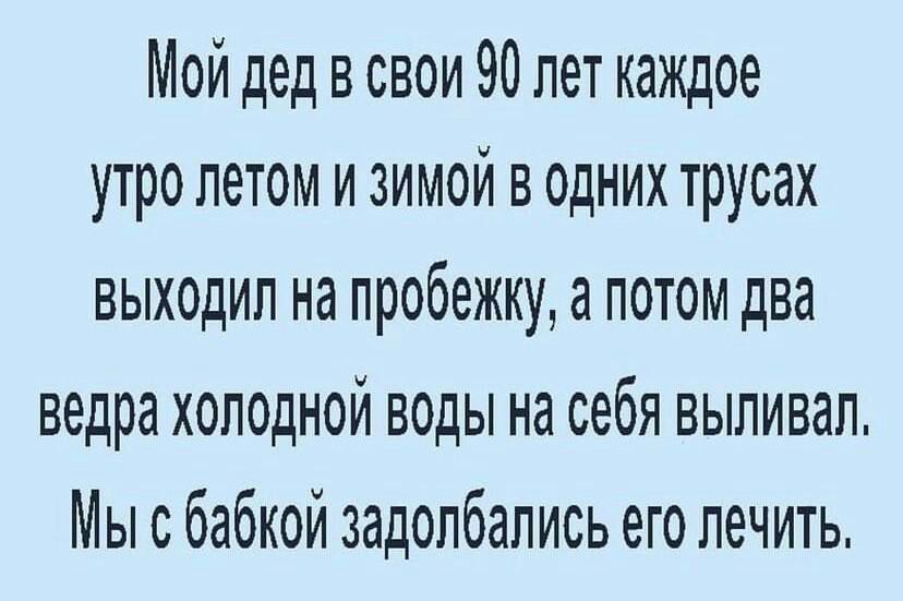 Мой дед в свои 90 лет каждое утро летом и зимой в одних трусах выходил на пробежкуа потом два ведра холодной воды на себя выпивал Мы с бабкой задолбапись его лечить