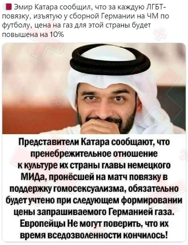 Эмир Катара сообщил что за каЖдую ЛГБТ повязку изъятуюу сборной Германии на ЧМ по Футболу цена на газ для этой страны будет повышена на 10 114 _ Представители Катара сообщают что пренебрежителыюе отношение к культуре их страны главы немецкого МИДа пронесшей на матч повязку в поддержу гомосексуализма обязательно будетучпено при следующем формировании цены запрашиваемого Германией газа Европейцы Не 